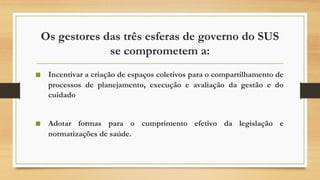 Os gestores das três esferas de governo do SUS
se comprometem a:
■ Incentivar a criação de espaços coletivos para o compartilhamento de
processos de planejamento, execução e avaliação da gestão e do
cuidado
■ Adotar formas para o cumprimento efetivo da legislação e
normatizações de saúde.
 