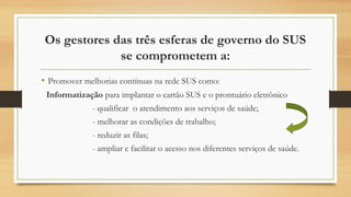 Os gestores das três esferas de governo do SUS
se comprometem a:
• Promover melhorias contínuas na rede SUS como:
Informatização para implantar o cartão SUS e o prontuário eletrônico
- qualificar o atendimento aos serviços de saúde;
- melhorar as condições de trabalho;
- reduzir as filas;
- ampliar e facilitar o acesso nos diferentes serviços de saúde.
 