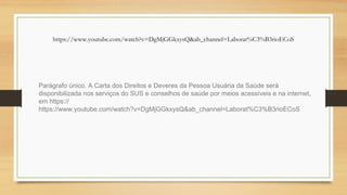 Parágrafo único. A Carta dos Direitos e Deveres da Pessoa Usuária da Saúde será
disponibilizada nos serviços do SUS e conselhos de saúde por meios acessíveis e na internet,
em https://
https://www.youtube.com/watch?v=DgMjGGkxysQ&ab_channel=Laborat%C3%B3rioECoS
https://www.youtube.com/watch?v=DgMjGGkxysQ&ab_channel=Laborat%C3%B3rioECoS
 