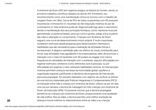 31/03/2021 1ª TENTATIVA - SUBJETIVIDADE NA ATENÇÃO À SAÚDE - PROFICIÊNCIA
https://docs.google.com/forms/d/e/1FAIpQLSeLrkIe8jCN8rKvJAMFROcqlFFsJeRVt39U7D9gPAe_X5d17w/formResponse 3/31
A síndrome de Down (SD) tem registros antigos na história do homem, sendo os
primeiros trabalhos científicos datados do século XIX. Entretanto, seu
reconhecimento como uma manifestação clínica só ocorreu com o trabalho de
Langdon Down, em 1866. Cerca de 95% de todos os pacientes com SD possuem
trissomia do cromossomo 21, resultado da não-disjunção meiótica do par de
cromossomo 21. Esta síndrome pode ser diagnosticada logo após o nascimento
devido à manifestação dos seus principais fenótipos, como: hipotonia muscular
generalizada, occipital achatado, pescoço curto e grosso, prega única na palma
das mãos e alteração no comprimento. Crianças com Síndrome de Down
seguem uma curva de desenvolvimento motor própria. É muito importante
receberem estímulos desde pequenas para desenvolverem interesses e
habilidades que são necessários para a realização de atividades físicas e
recreacionais. A alegria e satisfação pelo uso efetivo do corpo contribuirão para
tornar suas atividades mais agradáveis e recompensadoras, além de promover a
interação com o meio.Os lactentes com SD podem se engajar com menos
frequência em atividades de interação com o ambiente, seja por dificuldades em
registrar estímulos cotidianos (como diferentes sons e pessoas), ou por
dificuldades em explorar o meio utilizando habilidades motoras. As intervenções
motoras permitem avanços nas áreas da motricidade global, equilíbrio e
organização espacial, justificando a relevância de programas de intervenção
para essa população. Em estudos realizados com objetivo de verificar os efeitos
de uma técnica implantada pelo Práticas Integrativas e Complementares (PICS)
na interação entre mãe e criança com síndrome de Down, utilizou-se por 60 dias,
uma vez por semana, a técnica de massagem em três crianças com síndrome de
Down, da instituição APAE. Foi possível concluir que a técnica empregada
beneficiou as crianças com síndrome de Down, proporcionando uma qualidade
de vida melhor. Para as mães, a técnica permitiu uma melhor aceitação da
doença e houve melhora no relacionamento entre as mães e as crianças.
 