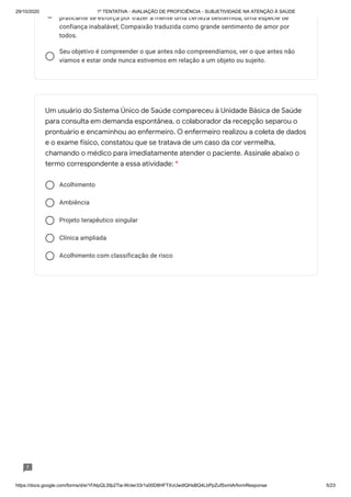 29/10/2020 1º TENTATIVA - AVALIAÇÃO DE PROFICIÊNCIA - SUBJETIVIDADE NA ATENÇÃO À SAÚDE
https://docs.google.com/forms/d/e/1FAIpQLSfp2Tia-WcIer33r1s00D8HFTXvUwdlQHsBQ4LbPpZufSxmlA/formResponse 5/23
praticante se esforça por trazer à mente uma certeza destemida, uma espécie de
confiança inabalável; Compaixão traduzida como grande sentimento de amor por
todos.
Seu objetivo é compreender o que antes não compreendíamos, ver o que antes não
víamos e estar onde nunca estivemos em relação a um objeto ou sujeito.
Acolhimento
Ambiência
Projeto terapêutico singular
Clínica ampliada
Acolhimento com classificação de risco
Um usuário do Sistema Único de Saúde compareceu à Unidade Básica de Saúde
para consulta em demanda espontânea, o colaborador da recepção separou o
prontuário e encaminhou ao enfermeiro. O enfermeiro realizou a coleta de dados
e o exame físico, constatou que se tratava de um caso da cor vermelha,
chamando o médico para imediatamente atender o paciente. Assinale abaixo o
termo correspondente a essa atividade: *
 