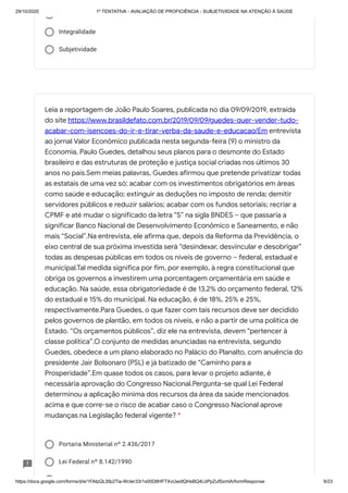 29/10/2020 1º TENTATIVA - AVALIAÇÃO DE PROFICIÊNCIA - SUBJETIVIDADE NA ATENÇÃO À SAÚDE
https://docs.google.com/forms/d/e/1FAIpQLSfp2Tia-WcIer33r1s00D8HFTXvUwdlQHsBQ4LbPpZufSxmlA/formResponse 9/23
Integralidade
Subjetividade
Portaria Ministerial nº 2.436/2017
Lei Federal nº 8.142/1990
Leia a reportagem de João Paulo Soares, publicada no dia 09/09/2019, extraída
do site https://www.brasildefato.com.br/2019/09/09/guedes-quer-vender-tudo-
acabar-com-isencoes-do-ir-e-tirar-verba-da-saude-e-educacao/Em entrevista
ao jornal Valor Econômico publicada nesta segunda-feira (9) o ministro da
Economia, Paulo Guedes, detalhou seus planos para o desmonte do Estado
brasileiro e das estruturas de proteção e justiça social criadas nos últimos 30
anos no país.Sem meias palavras, Guedes afirmou que pretende privatizar todas
as estatais de uma vez só; acabar com os investimentos obrigatórios em áreas
como saúde e educação; extinguir as deduções no imposto de renda; demitir
servidores públicos e reduzir salários; acabar com os fundos setoriais; recriar a
CPMF e até mudar o significado da letra “S” na sigla BNDES – que passaria a
significar Banco Nacional de Desenvolvimento Econômico e Saneamento, e não
mais “Social”.Na entrevista, ele afirma que, depois da Reforma da Previdência, o
eixo central de sua próxima investida será “desindexar, desvincular e desobrigar”
todas as despesas públicas em todos os níveis de governo – federal, estadual e
municipal.Tal medida significa por fim, por exemplo, à regra constitucional que
obriga os governos a investirem uma porcentagem orçamentária em saúde e
educação. Na saúde, essa obrigatoriedade é de 13,2% do orçamento federal, 12%
do estadual e 15% do municipal. Na educação, é de 18%, 25% e 25%,
respectivamente.Para Guedes, o que fazer com tais recursos deve ser decidido
pelos governos de plantão, em todos os níveis, e não a partir de uma política de
Estado. “Os orçamentos públicos”, diz ele na entrevista, devem “pertencer à
classe política”.O conjunto de medidas anunciadas na entrevista, segundo
Guedes, obedece a um plano elaborado no Palácio do Planalto, com anuência do
presidente Jair Bolsonaro (PSL) e já batizado de “Caminho para a
Prosperidade”.Em quase todos os casos, para levar o projeto adiante, é
necessária aprovação do Congresso Nacional.Pergunta-se qual Lei Federal
determinou a aplicação mínima dos recursos da área da saúde mencionados
acima e que corre-se o risco de acabar caso o Congresso Nacional aprove
mudanças na Legislação federal vigente? *
 