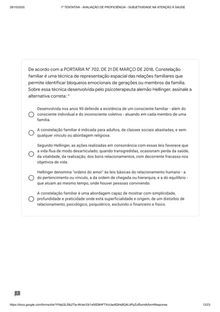 29/10/2020 1º TENTATIVA - AVALIAÇÃO DE PROFICIÊNCIA - SUBJETIVIDADE NA ATENÇÃO À SAÚDE
https://docs.google.com/forms/d/e/1FAIpQLSfp2Tia-WcIer33r1s00D8HFTXvUwdlQHsBQ4LbPpZufSxmlA/formResponse 12/23
Desenvolvida nos anos 90 defende a existência de um consciente familiar - além do
consciente individual e do inconsciente coletivo - atuando em cada membro de uma
família.
A constelação familiar é indicada para adultos, de classes sociais abastadas, e sem
qualquer vínculo ou abordagem religiosa.
Segundo Hellinger, as ações realizadas em consonância com essas leis favorece que
a vida flua de modo desarticulado; quando transgredidas, ocasionam perda da saúde,
da vitalidade, da realização, dos bons relacionamentos, com decorrente fracasso nos
objetivos de vida.
Hellinger denomina "ordens do amor" às leis básicas do relacionamento humano - a
do pertencimento ou vínculo, a da ordem de chegada ou hierarquia, e a do equilíbrio -
que atuam ao mesmo tempo, onde houver pessoas convivendo.
A constelação familiar é uma abordagem capaz de mostrar com simplicidade,
profundidade e praticidade onde está superficialidade e origem, de um distúrbio de
relacionamento, psicológico, psiquiátrico, excluindo o financeiro e físico.
De acordo com a PORTARIA N° 702, DE 21 DE MARÇO DE 2018, Constelação
familiar é uma técnica de representação espacial das relações familiares que
permite identificar bloqueios emocionais de gerações ou membros da família.
Sobre essa técnica desenvolvida pelo psicoterapeuta alemão Hellinger, assinale a
alternativa correta: *
 