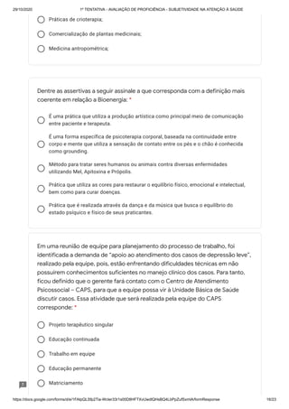 29/10/2020 1º TENTATIVA - AVALIAÇÃO DE PROFICIÊNCIA - SUBJETIVIDADE NA ATENÇÃO À SAÚDE
https://docs.google.com/forms/d/e/1FAIpQLSfp2Tia-WcIer33r1s00D8HFTXvUwdlQHsBQ4LbPpZufSxmlA/formResponse 16/23
Práticas de crioterapia;
Comercialização de plantas medicinais;
Medicina antropométrica;
É uma prática que utiliza a produção artística como principal meio de comunicação
entre paciente e terapeuta.
É uma forma específica de psicoterapia corporal, baseada na continuidade entre
corpo e mente que utiliza a sensação de contato entre os pés e o chão é conhecida
como grounding.
Método para tratar seres humanos ou animais contra diversas enfermidades
utilizando Mel, Apitoxina e Própolis.
Prática que utiliza as cores para restaurar o equilíbrio físico, emocional e intelectual,
bem como para curar doenças.
Prática que é realizada através da dança e da música que busca o equilíbrio do
estado psíquico e físico de seus praticantes.
Projeto terapêutico singular
Educação continuada
Trabalho em equipe
Educação permanente
Matriciamento
Dentre as assertivas a seguir assinale a que corresponda com a definição mais
coerente em relação a Bioenergia: *
Em uma reunião de equipe para planejamento do processo de trabalho, foi
identificada a demanda de “apoio ao atendimento dos casos de depressão leve”,
realizado pela equipe, pois, estão enfrentando dificuldades técnicas em não
possuírem conhecimentos suficientes no manejo clínico dos casos. Para tanto,
ficou definido que o gerente fará contato com o Centro de Atendimento
Psicossocial – CAPS, para que a equipe possa vir à Unidade Básica de Saúde
discutir casos. Essa atividade que será realizada pela equipe do CAPS
corresponde: *
 