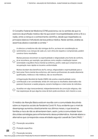 29/10/2020 1º TENTATIVA - AVALIAÇÃO DE PROFICIÊNCIA - SUBJETIVIDADE NA ATENÇÃO À SAÚDE
https://docs.google.com/forms/d/e/1FAIpQLSfp2Tia-WcIer33r1s00D8HFTXvUwdlQHsBQ4LbPpZufSxmlA/formResponse 22/23
A ciência e a medicina não são inimigas da fé e, ao levar em consideração os
sentimentos e as crenças de cada um, num clima de respeito e compreensão, podem
construir bons resultados.
Muitas pessoas encontram na espiritualidade e religiosidade uma fonte de conforto,
já se reconhece, por exemplo, que práticas como oração e meditação trazem
serenidade e equilíbrio físico-mental ao enfermo, porém, nada que comprove uma
recuperação mais rápida no tocante a enfermidade.
Muitos duvidam dos benefícios da fé, crença, religiosidade e espiritualidade para o
bem-estar físico-mental dos enfermos, até mesmo profissionais da saúde altamente
qualificados, médicos e não médicos, não os reconhecem.
A Organização Mundial da Saúde (OMS) não aceita a espiritualidade como
contribuição a ser considerada, tendo em vista que os resultados observados não
parecem favorecer a saúde psíquica, social e biológica e o bem-estar do indivíduo.
Acreditar em algo transcendental, independentemente de convicção religiosa, não
traz esperanças de que alguma coisa de bom pode acontecer, nem mesmo a cura.
Prevenção secundária
Proteção específica
Prevenção terciária
O Conselho Federal de Medicina (CFM) posicionou-se no sentido de que no
exercício da profissão médica não há que existir incompatibilidades entre a fé e a
razão, entre a crença e o conhecimento científico, desde que respeitados os
princípios básicos irrefutáveis da boa prática médica. Neste sentido, analise as
assertivas abaixo e assinale a correta: *
O médico da Atenção Básica está em reunião com a comunidade discutindo
sobre os impactos sociais da Pandemia Covid 19, ficou evidente que o nível de
desemprego aumentou drasticamente nos últimos meses, o que levará as
famílias a risco de não se alimentarem bem, assim, junto à comunidade foram
discutidas estratégias para enfrentamento dessa problemática. Assinale abaixo a
alternativa que corresponda a essa atividade segundo Leavell de Clark (1965): *
 