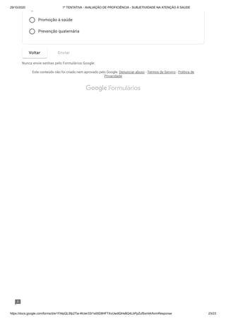29/10/2020 1º TENTATIVA - AVALIAÇÃO DE PROFICIÊNCIA - SUBJETIVIDADE NA ATENÇÃO À SAÚDE
https://docs.google.com/forms/d/e/1FAIpQLSfp2Tia-WcIer33r1s00D8HFTXvUwdlQHsBQ4LbPpZufSxmlA/formResponse 23/23
Promoção à saúde
Prevenção quaternária
Nunca envie senhas pelo Formulários Google.
Este conteúdo não foi criado nem aprovado pelo Google. Denunciar abuso - Termos de Serviço - Política de
Privacidade
Voltar Enviar
 Formulários
 