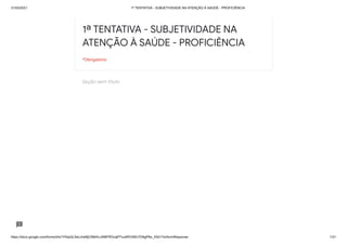 31/03/2021 1ª TENTATIVA - SUBJETIVIDADE NA ATENÇÃO À SAÚDE - PROFICIÊNCIA
https://docs.google.com/forms/d/e/1FAIpQLSeLrkIe8jCN8rKvJAMFROcqlFFsJeRVt39U7D9gPAe_X5d17w/formResponse 1/31
Seção sem título
1ª TENTATIVA - SUBJETIVIDADE NA
ATENÇÃO À SAÚDE - PROFICIÊNCIA
*Obrigatório
 