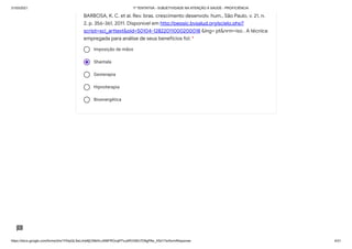 31/03/2021 1ª TENTATIVA - SUBJETIVIDADE NA ATENÇÃO À SAÚDE - PROFICIÊNCIA
https://docs.google.com/forms/d/e/1FAIpQLSeLrkIe8jCN8rKvJAMFROcqlFFsJeRVt39U7D9gPAe_X5d17w/formResponse 4/31
Imposição de mãos
Shantala
Geoterapia
Hipnoterapia
Bioenergética
BARBOSA, K. C. et al. Rev. bras. crescimento desenvolv. hum., São Paulo, v. 21, n.
2, p. 356-361, 2011. Disponível em http://pepsic.bvsalud.org/scielo.php?
script=sci_arttext&pid=S0104-12822011000200018 &lng= pt&nrm=iso . A técnica
empregada para análise de seus benefícios foi: *
 
