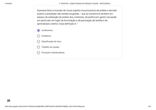 31/03/2021 1ª TENTATIVA - SUBJETIVIDADE NA ATENÇÃO À SAÚDE - PROFICIÊNCIA
https://docs.google.com/forms/d/e/1FAIpQLSeLrkIe8jCN8rKvJAMFROcqlFFsJeRVt39U7D9gPAe_X5d17w/formResponse 5/31
Acolhimento.
Ambiência.
Classificação de risco.
Trabalho em equipe.
Prontuário interdisciplinar.
Expressa tanto a inclusão de novos sujeitos nos processos de análise e decisão
quanto a ampliação das tarefas da gestão – que se transforma também em
espaço de realização de análise dos contextos, da política em geral e da saúde
em particular, em lugar de formulação e de pactuação de tarefas e de
aprendizado coletivo. Essa definição é: *
 