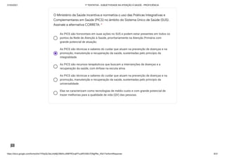 31/03/2021 1ª TENTATIVA - SUBJETIVIDADE NA ATENÇÃO À SAÚDE - PROFICIÊNCIA
https://docs.google.com/forms/d/e/1FAIpQLSeLrkIe8jCN8rKvJAMFROcqlFFsJeRVt39U7D9gPAe_X5d17w/formResponse 6/31
As PICS são horizontais em suas ações no SUS e podem estar presentes em todos os
pontos da Rede de Atenção à Saúde, prioritariamente na Atenção Primária com
grande potencial de atuação.
As PICS são técnicas e saberes do cuidar que atuam na prevenção de doenças e na
promoção, manutenção e recuperação da saúde, sustentadas pelo princípio da
integralidade.
As PICS são recursos terapêuticos que buscam a intervenções de doenças e a
recuperação da saúde, com ênfase na escuta ativa.
As PICS são técnicas e saberes do cuidar que atuam na prevenção de doenças e na
promoção, manutenção e recuperação da saúde, sustentadas pelo princípio da
universalidade.
Elas se caracterizam como tecnologias de médio custo e com grande potencial de
trazer melhorias para a qualidade de vida (QV) das pessoas.
O Ministério da Saúde incentiva e normatiza o uso das Práticas Integrativas e
Complementares em Saúde (PICS) no âmbito do Sistema Único de Saúde (SUS).
Assinale a alternativa CORRETA: *
 
