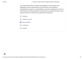 31/03/2021 1ª TENTATIVA - SUBJETIVIDADE NA ATENÇÃO À SAÚDE - PROFICIÊNCIA
https://docs.google.com/forms/d/e/1FAIpQLSeLrkIe8jCN8rKvJAMFROcqlFFsJeRVt39U7D9gPAe_X5d17w/formResponse 9/31
Ambiência
Trabalho em equipe
Clínica ampliada
Acolhimento
Cogestão
É uma ferramenta teórica e prática cuja finalidade é contribuir para uma
abordagem clínica do adoecimento e do sofrimento, que considere a
singularidade do sujeito e a complexidade do processo saúde/doença. Permite o
enfrentamento da fragmentação do conhecimento e das ações de saúde e seus
respectivos danos e ineficácia. Essa definição corresponde: *
 