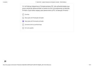 31/03/2021 1ª TENTATIVA - SUBJETIVIDADE NA ATENÇÃO À SAÚDE - PROFICIÊNCIA
https://docs.google.com/forms/d/e/1FAIpQLSeLrkIe8jCN8rKvJAMFROcqlFFsJeRVt39U7D9gPAe_X5d17w/formResponse 10/31
Escolas
Nas ações de Prevenção de Saúde
Nas ações de Promoção de Saúde
Somente entre os profissionais
Em uma quadra
15- As Práticas Integrativas e Complementares-PIC, são ações/atividades que
pouco ainda são desenvolvidas no âmbito do SUS, principalmente na Atenção
Primária. Qual melhor espaço para desenvolver as PIC na Atenção Primária: *
 