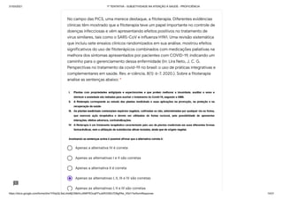 31/03/2021 1ª TENTATIVA - SUBJETIVIDADE NA ATENÇÃO À SAÚDE - PROFICIÊNCIA
https://docs.google.com/forms/d/e/1FAIpQLSeLrkIe8jCN8rKvJAMFROcqlFFsJeRVt39U7D9gPAe_X5d17w/formResponse 14/31
Apenas a alternativa IV é correta
Apenas as alternativas I e II são corretas
Apenas a alternativa II é correta
Apenas as alternativas I, II, III e IV são corretas
Apenas as alternativas I, II e III são corretas
No campo das PICS, uma merece destaque, a fitoterapia. Diferentes evidências
clínicas têm mostrado que a fitoterapia teve um papel importante no controle de
doenças infecciosas e vêm apresentando efeitos positivos no tratamento de
vírus similares, tais como o SARS-CoV e influenza H1N1. Uma revisão sistemática
que incluiu sete ensaios clínicos randomizados em sua análise, mostrou efeitos
significativos do uso de fitoterápicos combinados com medicações paliativas na
melhora dos sintomas apresentados por pacientes com COVID-19, indicando um
caminho para o gerenciamento dessa enfermidade (In: Lira Neto, J. C. G.
Perspectivas no tratamento da covid-19 no brasil: o uso de práticas integrativas e
complementares em saúde. Rev. e-ciência, 8(1): 6-7, 2020.). Sobre a fitoterapia
analise as sentenças abaixo: *
 