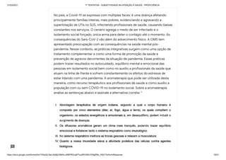 31/03/2021 1ª TENTATIVA - SUBJETIVIDADE NA ATENÇÃO À SAÚDE - PROFICIÊNCIA
https://docs.google.com/forms/d/e/1FAIpQLSeLrkIe8jCN8rKvJAMFROcqlFFsJeRVt39U7D9gPAe_X5d17w/formResponse 18/31
No país, a Covid-19 se expressa com múltiplas faces: é uma doença afetando
principalmente famílias inteiras, mais pobres, evidenciando e agravando a
superlotação de UTIs no SUS, infectando profissionais de saúde, causando baixas
constantes nos serviços. O cenário agrega o medo de ser infectado e o
isolamento social forçado, única arma para deter o contágio até o momento. As
consequências do Sars-CoV-2 vão além do adoecimento físico. A OMS tem
apresentado preocupação com as consequências na saúde mental pós-
pandemia. Nesse contexto, as práticas integrativas surgem como uma opção de
tratamento complementar e como uma forma de promoção da saúde e
prevenção de agravos decorrentes da situação de pandemia. Essas práticas
podem trazer resultados no autocuidado, equilíbrio mental e emocional das
pessoas em isolamento social bem como no auxílio a profissionais da saúde que
atuam na linha de frente e sofrem constantemente os efeitos do estresse de
estar lidando com uma pandemia. A aromaterapia que pode ser utilizada desta
maneira, como recurso terapêutico aos profissionais de saúde e como auxilio a
população com ou sem COVID-19 no isolamento social. Sobre a aromaterapia
analise as sentenças abaixo e assinale a alternativa correta: *
 