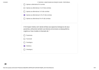 31/03/2021 1ª TENTATIVA - SUBJETIVIDADE NA ATENÇÃO À SAÚDE - PROFICIÊNCIA
https://docs.google.com/forms/d/e/1FAIpQLSeLrkIe8jCN8rKvJAMFROcqlFFsJeRVt39U7D9gPAe_X5d17w/formResponse 19/31
Apenas a alternativa IV é correta
Apenas as alternativas I, II e III são corretas
Apenas as alternativas I e II são corretas
Apenas as alternativas II, III e IV são corretas
Apenas as alternativas III e IV são corretas
Positivista
Funcional
Fisiológico
Holístico
Ontológico
A formação médica vem dando ênfase aos aspectos biológicos de seus
pacientes, atribuindo também aos fatores emocionais os desequilíbrios
orgânicos. Esse modelo é chamado de: *
 