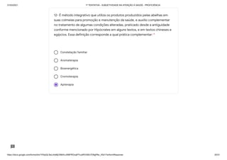 31/03/2021 1ª TENTATIVA - SUBJETIVIDADE NA ATENÇÃO À SAÚDE - PROFICIÊNCIA
https://docs.google.com/forms/d/e/1FAIpQLSeLrkIe8jCN8rKvJAMFROcqlFFsJeRVt39U7D9gPAe_X5d17w/formResponse 20/31
Constelação familiar
Aromaterapia
Bioenergética
Cromoterapia
Apiterapia
12- É método integrativo que utiliza os produtos produzidos pelas abelhas em
suas colmeias para promoção e manutenção da saúde, e auxílio complementar
no tratamento de algumas condições alteradas, praticado desde a antiguidade
conforme mencionado por Hipócrates em alguns textos, e em textos chineses e
egípcios. Essa definição corresponde a qual prática complementar: *
 
