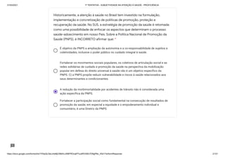 31/03/2021 1ª TENTATIVA - SUBJETIVIDADE NA ATENÇÃO À SAÚDE - PROFICIÊNCIA
https://docs.google.com/forms/d/e/1FAIpQLSeLrkIe8jCN8rKvJAMFROcqlFFsJeRVt39U7D9gPAe_X5d17w/formResponse 21/31
É objetivo da PNPS a ampliação da autonomia e a co-responsabilidade de sujeitos e
coletividades, inclusive o poder público no cuidado integral à saúde.
Fortalecer os movimentos sociais populares, os coletivos de articulação social e as
redes solidárias de cuidado e promoção da saúde na perspectiva da mobilização
popular em defesa do direito universal à saúde não é um objetivo específico da
PNPS. C) a PNPS propõe reduzir vulnerabilidade e riscos à saúde relacionados aos
seus determinantes e condicionantes.
A redução da morbimortalidade por acidentes de trânsito não é considerada uma
ação específica da PNPS.
Fortalecer a participação social como fundamental na consecução de resultados de
promoção da saúde, em especial a equidade e o empoderamento individual e
comunitário, é uma Diretriz da PNPS.
Historicamente, a atenção à saúde no Brasil tem investido na formulação,
implementação e concretização de políticas de promoção, proteção e
recuperação da saúde. No SUS, a estratégia de promoção da saúde é retomada
como uma possibilidade de enfocar os aspectos que determinam o processo
saúde-adoecimento em nosso País. Sobre a Política Nacional de Promoção da
Saúde (PNPS), é INCORRETO afirmar que: *
 