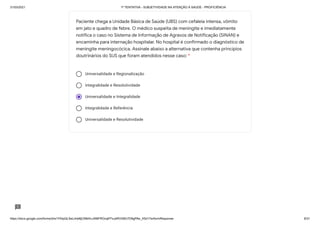 31/03/2021 1ª TENTATIVA - SUBJETIVIDADE NA ATENÇÃO À SAÚDE - PROFICIÊNCIA
https://docs.google.com/forms/d/e/1FAIpQLSeLrkIe8jCN8rKvJAMFROcqlFFsJeRVt39U7D9gPAe_X5d17w/formResponse 8/31
Universalidade e Regionalização
Integralidade e Resolutividade
Universalidade e Integralidade
Integralidade e Referência
Universalidade e Resolutividade
Paciente chega a Unidade Básica de Saúde (UBS) com cefaleia intensa, vômito
em jato e quadro de febre. O médico suspeita de meningite e imediatamente
notifica o caso no Sistema de Informação de Agravos de Notificação (SINAN) e
encaminha para internação hospitalar. No hospital é confirmado o diagnóstico de
meningite meningocócica. Assinale abaixo a alternativa que contenha princípios
doutrinários do SUS que foram atendidos nesse caso: *
 