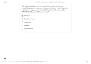 31/03/2021 1ª TENTATIVA - SUBJETIVIDADE NA ATENÇÃO À SAÚDE - PROFICIÊNCIA
https://docs.google.com/forms/d/e/1FAIpQLSeLrkIe8jCN8rKvJAMFROcqlFFsJeRVt39U7D9gPAe_X5d17w/formResponse 27/31
Ambiência
Trabalho em equipe
Acolhimento
Cogestão
Clínica ampliada
Criar espaços saudáveis, acolhedores e confortáveis, que respeitem a
privacidade, propiciem mudanças no processo de trabalho e sejam lugares de
encontro entre as pessoas faz parte da Política Nacional de Humanização -
HUMANIZASUS. Essa definição corresponde: *
 