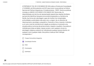 31/03/2021 1ª TENTATIVA - SUBJETIVIDADE NA ATENÇÃO À SAÚDE - PROFICIÊNCIA
https://docs.google.com/forms/d/e/1FAIpQLSeLrkIe8jCN8rKvJAMFROcqlFFsJeRVt39U7D9gPAe_X5d17w/formResponse 29/31
Terapia Comunitária Integrativa
Constelação familiar
Reiki
Homeopatia
Apiterapia
A PORTARIA N° 702, DE 21 DE MARÇO DE 2018, altera a Portaria de Consolidação
nº 2/GM/MS, de 28 de setembro de 2017, para incluir novas práticas na Política
Nacional de Práticas Integrativas e Complementares - PNPIC. Dentre as práticas
incluídas no ANEXO A DO ANEXO 4 DO ANEXO XXV. Dentre elas, foi
disponibilizada uma técnica de representação espacial das relações familiares
que permite identificar bloqueios emocionais de gerações ou membros da
família. Sua forma de é abordagem capaz de mostrar com simplicidade,
profundidade e praticidade onde está a raiz, a origem, de um distúrbio de
relacionamento, psicológico, psiquiátrico, financeiro e físico, levando o indivíduo
a um outro nível de consciência em relação ao problema e mostrando uma
solução prática e amorosa de pertencimento, respeito e equilíbrio. Sua prática é
indicada para todas as idades, classes sociais, e sem qualquer vínculo ou
abordagem religiosa, podendo ser indicada para qualquer pessoa doente, em
qualquer nível e qualquer idade. Esta prática criada por Bert Hellinger
corresponde a: *
 