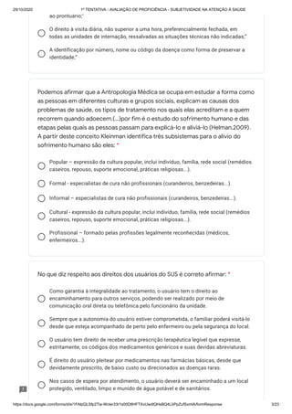 29/10/2020 1º TENTATIVA - AVALIAÇÃO DE PROFICIÊNCIA - SUBJETIVIDADE NA ATENÇÃO À SAÚDE
https://docs.google.com/forms/d/e/1FAIpQLSfp2Tia-WcIer33r1s00D8HFTXvUwdlQHsBQ4LbPpZufSxmlA/formResponse 3/23
ao prontuário;”
O direito à visita diária, não superior a uma hora, preferencialmente fechada, em
todas as unidades de internação, ressalvadas as situações técnicas não indicadas;”
A identificação por número, nome ou código da doença como forma de preservar a
identidade;”
Popular – expressão da cultura popular, inclui indivíduo, família, rede social (remédios
caseiros, repouso, suporte emocional, práticas religiosas...).
Formal - especialistas de cura não profissionais (curandeiros, benzedeiras...).
Informal – especialistas de cura não profissionais (curandeiros, benzedeiras...).
Cultural - expressão da cultura popular, inclui indivíduo, família, rede social (remédios
caseiros, repouso, suporte emocional, práticas religiosas...).
Profissional – formado pelas profissões legalmente reconhecidas (médicos,
enfermeiros...).
Como garantia à integralidade ao tratamento, o usuário tem o direito ao
encaminhamento para outros serviços, podendo ser realizado por meio de
comunicação oral direta ou telefônica pelo funcionário da unidade.
Sempre que a autonomia do usuário estiver comprometida, o familiar poderá visitá-lo
desde que esteja acompanhado de perto pelo enfermeiro ou pela segurança do local.
O usuário tem direito de receber uma prescrição terapêutica legível que expresse,
estritamente, os códigos dos medicamentos genéricos e suas devidas abreviaturas.
É direito do usuário pleitear por medicamentos nas farmácias básicas, desde que
devidamente prescrito, de baixo custo ou direcionados as doenças raras.
Nos casos de espera por atendimento, o usuário deverá ser encaminhado a um local
protegido, ventilado, limpo e munido de água potável e de sanitários.
Podemos afirmar que a Antropologia Médica se ocupa em estudar a forma como
as pessoas em diferentes culturas e grupos sociais, explicam as causas dos
problemas de saúde, os tipos de tratamento nos quais elas acreditam e a quem
recorrem quando adoecem.(...)por fim é o estudo do sofrimento humano e das
etapas pelas quais as pessoas passam para explicá-lo e aliviá-lo (Helman,2009).
A partir deste conceito Kleinman identifica três subsistemas para o alívio do
sofrimento humano são eles: *
No que diz respeito aos direitos dos usuários do SUS é correto afirmar: *
 