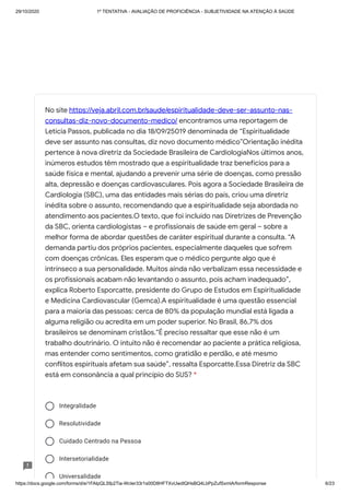 29/10/2020 1º TENTATIVA - AVALIAÇÃO DE PROFICIÊNCIA - SUBJETIVIDADE NA ATENÇÃO À SAÚDE
https://docs.google.com/forms/d/e/1FAIpQLSfp2Tia-WcIer33r1s00D8HFTXvUwdlQHsBQ4LbPpZufSxmlA/formResponse 6/23
Integralidade
Resolutividade
Cuidado Centrado na Pessoa
Intersetorialidade
Universalidade
No site https://veja.abril.com.br/saude/espiritualidade-deve-ser-assunto-nas-
consultas-diz-novo-documento-medico/ encontramos uma reportagem de
Letícia Passos, publicada no dia 18/09/25019 denominada de “Espiritualidade
deve ser assunto nas consultas, diz novo documento médico”Orientação inédita
pertence à nova diretriz da Sociedade Brasileira de CardiologiaNos últimos anos,
inúmeros estudos têm mostrado que a espiritualidade traz benefícios para a
saúde física e mental, ajudando a prevenir uma série de doenças, como pressão
alta, depressão e doenças cardiovasculares. Pois agora a Sociedade Brasileira de
Cardiologia (SBC), uma das entidades mais sérias do país, criou uma diretriz
inédita sobre o assunto, recomendando que a espiritualidade seja abordada no
atendimento aos pacientes.O texto, que foi incluído nas Diretrizes de Prevenção
da SBC, orienta cardiologistas – e profissionais de saúde em geral – sobre a
melhor forma de abordar questões de caráter espiritual durante a consulta. “A
demanda partiu dos próprios pacientes, especialmente daqueles que sofrem
com doenças crônicas. Eles esperam que o médico pergunte algo que é
intrínseco a sua personalidade. Muitos ainda não verbalizam essa necessidade e
os profissionais acabam não levantando o assunto, pois acham inadequado”,
explica Roberto Esporcatte, presidente do Grupo de Estudos em Espiritualidade
e Medicina Cardiovascular (Gemca).A espiritualidade é uma questão essencial
para a maioria das pessoas: cerca de 80% da população mundial está ligada a
alguma religião ou acredita em um poder superior. No Brasil, 86,7% dos
brasileiros se denominam cristãos.“É preciso ressaltar que esse não é um
trabalho doutrinário. O intuito não é recomendar ao paciente a prática religiosa,
mas entender como sentimentos, como gratidão e perdão, e até mesmo
conflitos espirituais afetam sua saúde”, ressalta Esporcatte.Essa Diretriz da SBC
está em consonância a qual princípio do SUS? *
 