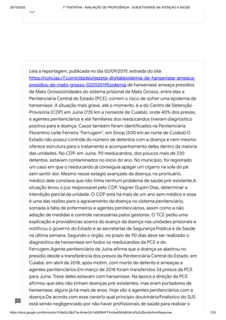 29/10/2020 1º TENTATIVA - AVALIAÇÃO DE PROFICIÊNCIA - SUBJETIVIDADE NA ATENÇÃO À SAÚDE
https://docs.google.com/forms/d/e/1FAIpQLSfp2Tia-WcIer33r1s00D8HFTXvUwdlQHsBQ4LbPpZufSxmlA/formResponse 7/23
U e sa dade
Leia a reportagem, publicada no dia 02/09/2019, extraída do site
https://noticias.r7.com/cidades/gazeta-digital/epidemia-de-hanseniase-ameaca-
presidios-de-mato-grosso-02092019Epidemia de hanseníase ameaça presídios
de Mato GrossoUnidades do sistema prisional de Mato Grosso, entre elas a
Penitenciária Central do Estado (PCE), correm o risco de sofrer uma epidemia de
hanseníase. A situação mais grave, até o momento, é a do Centro de Detenção
Provisória (CDP) em Juína (735 km a noroeste de Cuiabá), onde 40% dos presos,
6 agentes penitenciários e até familiares dos reeducandos tiveram diagnóstico
positivo para a doença. Casos também foram identificados na Penitenciária
Florentino Leite Ferreira “Ferrugem”, em Sinop (500 km ao norte de Cuiabá).O
Estado não possui controle do número de detentos com a doença e nem mesmo
oferece estrutura para o tratamento e acompanhamento deles dentro da maioria
das unidades. No CDP, em Juína, 90 reeducandos, dos poucos mais de 230
detentos, estavam contaminados no início do ano. No município, foi registrado
um caso em que o reeducando já conseguia apagar um cigarro na sola do pé
sem sentir dor. Mesmo nesse estágio avançado da doença, no prontuário
médico dele constava que não tinha nenhum problema de saúde pré-existente.A
situação levou o juiz responsável pelo CDP, Vagner Dupim Dias, determinar a
interdição parcial da unidade. O CDP está há mais de um ano sem médico e essa
é uma das razões para o agravamento da doença no sistema penitenciário,
somada à falta de enfermeiros e agentes penitenciários, assim como a não
adoção de medidas e controle necessárias pelos gestores. O TCE pediu uma
explicação e providências acerca do avanço da doença nas unidades prisionais e
notificou o governo do Estado e as secretarias de Segurança Pública e de Saúde
na última semana. Segundo o órgão, no prazo de 90 dias deve ser realizado o
diagnóstico de hanseníase em todos os reeducandos da PCE e do
Ferrugem.Agente penitenciário de Juína afirma que a doença se alastrou no
presídio desde a transferência dos presos da Penitenciária Central do Estado, em
Cuiabá, em abril de 2018, após motim, com morte de detento e ameaças a
agentes penitenciários.Em março de 2018 foram transferidos 34 presos da PCE
para Juína. Treze deles estavam com hanseníase. Na época a direção da PCE
afirmou que eles não tinham doenças pré-existentes, mas eram portadores de
hanseníase, alguns já há mais de anos. Hoje são 6 agentes penitenciários com a
doença.De acordo com esse cenário qual princípio doutrinário/finalístico do SUS
está sendo negligenciado por não haver profissionais de saúde para realizar o
di ó ti t t t d d ? *
 