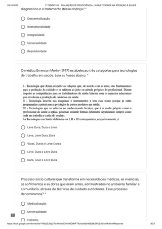 29/10/2020 1º TENTATIVA - AVALIAÇÃO DE PROFICIÊNCIA - SUBJETIVIDADE NA ATENÇÃO À SAÚDE
https://docs.google.com/forms/d/e/1FAIpQLSfp2Tia-WcIer33r1s00D8HFTXvUwdlQHsBQ4LbPpZufSxmlA/formResponse 8/23
Descentralização
Intersetorialidade
Integralidade
Universalidade
Resolutividade
Leve Dura, Dura e Leve
Leve, Leve Dura, Dura
Vivas, Duras e Leve Duras
Leve, Dura e Leve Dura
Dura, Leve e Leve Dura
Medicalização
Universalidade
Holismo
diagnóstico e o tratamento dessa doença? *
O médico Emerson Merhy (1997) estabeleceu três categorias para tecnologias
de trabalho em saúde. Leia as frases abaixo: *
Processo sócio cultural que transforma em necessidades médicas, as vivências,
os sofrimentos e as dores que eram antes, administrados no ambiente familiar e
comunitário, através de técnicas de cuidado autóctones. Esse processo
denominamos? *
 