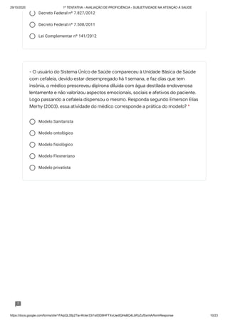 29/10/2020 1º TENTATIVA - AVALIAÇÃO DE PROFICIÊNCIA - SUBJETIVIDADE NA ATENÇÃO À SAÚDE
https://docs.google.com/forms/d/e/1FAIpQLSfp2Tia-WcIer33r1s00D8HFTXvUwdlQHsBQ4LbPpZufSxmlA/formResponse 10/23
Decreto Federal nº 7.827/2012
Decreto Federal nº 7.508/2011
Lei Complementar nº 141/2012
Modelo Sanitarista
Modelo ontológico
Modelo fisiológico
Modelo Flexneriano
Modelo privatista
- O usuário do Sistema Único de Saúde compareceu à Unidade Básica de Saúde
com cefaleia, devido estar desempregado há 1 semana, e faz dias que tem
insônia, o médico prescreveu dipirona diluída com água destilada endovenosa
lentamente e não valorizou aspectos emocionais, sociais e afetivos do paciente.
Logo passando a cefaleia dispensou o mesmo. Responda segundo Emerson Elias
Merhy (2003), essa atividade do médico corresponde a prática do modelo? *
 