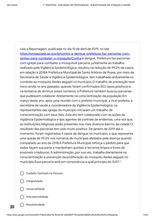 29/10/2020 1º TENTATIVA - AVALIAÇÃO DE PROFICIÊNCIA - SUBJETIVIDADE NA ATENÇÃO À SAÚDE
https://docs.google.com/forms/d/e/1FAIpQLSfp2Tia-WcIer33r1s00D8HFTXvUwdlQHsBQ4LbPpZufSxmlA/formResponse 13/23
Cuidado Centrado na Pessoa
Integralidade
Universalidade
Intersetorialidade
Resolutividade
Leia a Reportagem, publicada no dia 15 de abril de 2019, no site
https://pmsaposse.sp.gov.br/contra-a-dengue-prefeitura-faz-parcerias-com-
igrejas-para-combater-o-mosquito/Contra a dengue, Prefeitura faz parcerias
com igrejas para combater o mosquitoA parceria, juntamente ao trabalho
realizado pela Vigilância Epidemiológica, resultou na redução de 99,2% de casos,
em relação à 2018A Prefeitura Municipal de Santo Antônio de Posse, por meio da
Secretaria de Saúde e Vigilância Epidemiológica, tem trabalhado arduamente no
combate ao mosquito Aedes aegypti no município.O trabalho de prevenção teve
início ainda no ano passado, quando foram confirmados 853 casos positivos e,
na tentativa de diminuir esses números, a Prefeitura também buscou parcerias
que pudessem colaborar diretamente na conscientização da população.Em
março deste ano, após uma reunião com o prefeito municipal, a vice-prefeita, a
secretária de saúde e coordenadora da Vigilância Epidemiológica, os
representantes das igrejas do município iniciaram um trabalho de
conscientização com seus fiéis. Este ato tem colaborado com as ações da
Vigilância Epidemiológica e dos agentes de controle de endemias, uma vez que,
as instituições religiosas estão presentes nos mais diversos bairros da cidade.O
resultado das parcerias tem sido muito positivo. De janeiro de 2019 até o
momento, foram registrados 6 casos de dengue no município, o que representa
uma queda de 99,2% nos números de munícipes afetados pela doença quando
comparado ao ano de 2018.A Prefeitura Municipal, reforça o pedido para que
todos façam sua parte e mantenham quintais e terrenos limpos e livres de
possíveis criadouros. A administração, por sua vez, trabalha diariamente na
conscientização e prevenção da proliferação do mosquito Aedes aegypti no
município.Essa parceria está em consonância a qual princípio do SUS? *
 