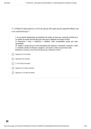29/10/2020 1º TENTATIVA - AVALIAÇÃO DE PROFICIÊNCIA - SUBJETIVIDADE NA ATENÇÃO À SAÚDE
https://docs.google.com/forms/d/e/1FAIpQLSfp2Tia-WcIer33r1s00D8HFTXvUwdlQHsBQ4LbPpZufSxmlA/formResponse 14/23
Apenas a II é correta
Apenas III é correta
I, II e III são corretas
Apenas I e II são corretas
Apenas I e III são corretas
11- O Reike foi descoberto, no fim do século XIX, pelo doutor japonês Mikao Usui
e se caracteriza por: *
 