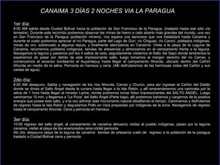 1er día:  8:00 AM salida desde Ciudad Bolívar hacia la población de San Francisco de la Paragua, (traslado hasta ese sitio vía terrestre). Durante este recorrido podremos observar las minas de hierro a cielo abierto más grandes del mundo, una vez en San Francisco de la Paragua (población minera), nos espera una aeronave que nos trasladará hasta Canaima y durante el vuelo podremos apreciar el río Paragua, parte del Lago de Gurí, río Chiguao, río Caroní, poblados indígenas, minas de oro, sobrevuelo a algunos tepuis, y finalmente aterrizamos en Canaima. Visita a la playa de la Laguna de Canaima, recorremos poblados indígenas, tiendas de artesanías y almorzamos en el campamento frente a la laguna. Navegamos la laguna y pasamos por los 4 saltos de esta, seguidamente visitamos el Salto del Sapo donde tendremos la experiencia de pasar por detrás de este impresionante salto, luego tomamos el margen derecho del río Carrao, y comenzamos el ascenso bordeando el Auyantepuy hasta llegar al campamento Ahonda, ubicado dentro del Cañón Ahonda en medio de la selva. Pernocta en hamaca y cena. (Allí disfrutaremos de las hermosas vistas del Cañón y sus caídas de agua). 2do día:  8:00 AM desayuno. Salida y navegación de los ríos Ahonda, Carrao y Churún, para así ingresar al Cañón del Diablo donde se divisa el Salto Ángel desde la curiara hasta llegar a la Isla Ratón, y allí emprenderemos una caminata por la selva de 1 hora hasta llegar al mirador Laime, donde podremos tomar fotos impresionantes del SALTO ANGEL. Luego caminamos 10 min. y llegamos a “La Poza” del Salto Ángel (Parte baja), allí podremos bañarnos y cargarnos de la positiva energía que posee este salto, y a la vez admirar este monumento natural desafiando el tiempo. Caminamos y disfrutamos de regreso hasta la Isla Ratón y degustamos Pollo en Vara preparado por indígenas de la zona. Navegamos de regreso hasta el campamento Ahonda. Cena y pernocta en hamaca. 3er día:  10:00 regreso del salto ángel; al campamento de canaima almuerzo visitas al pueblo indígenas, paseo por la laguna canaima, visitar al playa de los enamorados cena cóctel pernocta  4to día: desayuno playa de la laguna de canaima  tiendas de artesanía vuelo de  regreso a la población de la paragua traslado a Ciudad Bolívar cena y pernocta. CANAIMA 3 DÍAS 2 NOCHES VIA LA PARAGUA   
