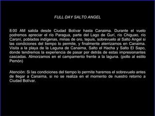 FULL DAY SALTO ANGEL 8:00 AM salida desde Ciudad Bolívar hasta Canaima. Durante el vuelo podremos apreciar el río Paragua, parte del Lago de Gurí, río Chiguao, río Caroní, poblados indígenas, minas de oro, tepuis, sobrevuelo al Salto Angel si las condiciones del tiempo lo permite, y finalmente aterrizamos en Canaima. Visita a la playa de la Laguna de Canaima, Salto el Hacha y Salto El Sapo, donde tendremos la experiencia de pasar por detrás de estas impresionantes cascadas. Almorzamos en el campamento frente a la laguna. (pollo al estilo Pemón) Atención: Si las condiciones del tiempo lo permite haremos el sobrevuelo antes de llegar a Canaima, si no se realiza en el momento de nuestro retorno a Ciudad Bolívar. 