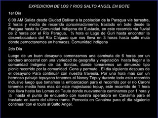 EXPEDICION DE LOS 7 RIOS SALTO ANGEL EN BOTE 1er Día 6:00 AM Salida desde Ciudad Bolívar a la población de la Paragua vía terrestre, 2 horas y media de recorrido aproximadamente, traslado en bote desde la Paragua hasta la Comunidad Indígena de Eustacio, en este recorrido via fluvial de 2 horas por el Río Paragua,  ½ hora el Lago de Guri hasta encontrar la desembocadura del Río Chiguao que nos lleva en 3 horas hasta salto mula donde pernoctaremos en hamacas. Comunidad indígena  2do Dia Luego de un buen desayuno comenzamos una caminata de 6 horas por un  sendero   ancestral con una variedad de geografía y vegetación  hasta llegar a la comunidad Indigena de las Bonitas, donde tomaremos un almuerzo tipo picnic,recorrido por la comunidad  Cena y permute . El dia siguiente despues de el desayuno Para continuar con nuestra travesia. Por una hora mas con un hermoso paisaje tepuyano tenemos el Nonoy Tepuy durante todo este recorrido inclusive luego que tomamos la embarcacion para el recorrido por el  río  Caroni tenemos media hora mas de este majestuoso tepuy, este recorrido de 1 hora nos lleva hasta las Lomas de Taute donde nuevamente caminamos por 1 hora y ½  hasta el punto de encuentro con nuestra operadora en Canaima para el traslado en carro del ultimo tramo. Pernocta en Canaima para el  día  siguiente continuar con el tours al Salto Angel.  
