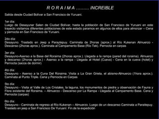 Salida desde Ciudad Bolívar a San Francisco de Yuruani. 1er día:  Luego de Desayunar Salen de Ciudad Bolívar, hasta la población de San Francisco de Yuruani en este trayecto visitamos diferentes poblaciones de este estado paramos en algunos de ellos para almorzar – Cena y pernocta en San Francisco de Yuruani.  2do día:  Desayuno. Traslado en Jeep a Paraytepuy. Caminata de 2horas (aprox.) al Río Kukenan Almuerzo - Descanso (2horas aprox.). Caminata al Campamento Base (Río Tek). Pernocta en carpas 3er día:  Desayuno-Asenso a la Base del Roraima (2horas aprox.). Llegada a la rampa (pared del roraima). Almuerzo y descanso (2horas aprox.) - Asenso a la rampa - Llegada al Hotel (Cueva) - Cena en la cueva (hotel) y Pernocta (sacos de dormir) 4to día:  Desayuno - Asenso a la Cuna Del Roraima. Visita a La Gran Grieta, el abismo-Almuerzo (1hora aprox.). Caminata al Punto Triple. Cena y Pernocta en Carpas 5to día:  Desayuno - Visita al Valle de Los Cristales, la laguna, los monumentos de piedra y observación de Fauna y Flora existente del Roraima. – Almuerzo - Descenso por La Rampa - Llegada al Campamento Base. Cena y Pernocta (carpas) 6to día:  Desayuno - Caminata de regreso al Río Kukenan – Almuerzo. Luego de un descanso Caminata a Paraitepuy. Traslado en jeep a San Francisco De Yuruaní. Fin de la expedición . R O R A I M A ……… INCREIBLE 