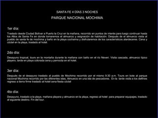 SANTA FE 4 DÍAS 3 NOCHES PARQUE NACIONAL MOCHIMA 1er día: Traslado desde Ciudad Bolívar a Puerto la Cruz en la mañana, recorrido en puntos de interés para luego continuar hasta los Altos de Santa Fe en donde tomaremos el almuerzo y asignación de habitación. Después de el almuerzo visita al pueblo de santa fe de mochima y baño en la playa cochaima y disfrutaremos de los característicos atardeceres. Cena y cóctel en la playa, traslado al hotel.  2do día: Desayuno tropical, tours en la montaña durante la mañana con baño en el río Neveri. Visita cascada, almuerzo típico playero, tarde en playa colorada cena y pernocta en el hotel. 3er día: Después de el desayuno traslado al pueblo de Mochima recorrido por el mismo 9:30 a.m. Tours en bote al parque nacional Mochima recorrido por las diferentes islas, Almuerzo en una isla de pescadores.  En la  tarde visita a los delfines regreso a tierra firme traslado al hotel cena fiesta cóctel 4to día: Desayuno, traslado a la playa, mañana playera y almuerzo en la playa, regreso al hotel  para preparar equipajes, traslado al siguiente destino. Fin del tour. 