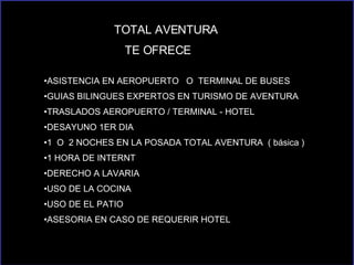TOTAL AVENTURA  TE OFRECE  ASISTENCIA EN AEROPUERTO  O  TERMINAL DE BUSES GUIAS BILINGUES EXPERTOS EN TURISMO DE AVENTURA TRASLADOS AEROPUERTO / TERMINAL - HOTEL  DESAYUNO 1ER DIA  1  O  2 NOCHES EN LA POSADA TOTAL AVENTURA  ( básica )  1 HORA DE INTERNT DERECHO A LAVARIA USO DE LA COCINA USO DE EL PATIO  ASESORIA EN CASO DE REQUERIR HOTEL 