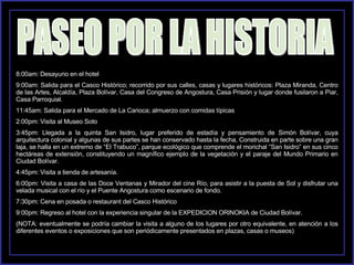 PASEO POR LA HISTORIA 8:00am: Desayuno en el hotel 9:00am: Salida para el Casco Histórico; recorrido por sus calles, casas y lugares históricos: Plaza Miranda, Centro de las Artes, Alcaldía, Plaza Bolívar, Casa del Congreso de Angostura, Casa Prisión y lugar donde fusilaron a Piar, Casa Parroquial. 11:45am: Salida para el Mercado de La Carioca; almuerzo con comidas típicas 2:00pm: Visita al Museo Soto 3:45pm: Llegada a la quinta San Isidro, lugar preferido de estadía y pensamiento de Simón Bolívar, cuya arquitectura colonial y algunas de sus partes se han conservado hasta la fecha, Construida en parte sobre una gran laja, se halla en un extremo de “El Trabuco”, parque ecológico que comprende el morichal “San Isidro” en sus cinco hectáreas de extensión, constituyendo un magnífico ejemplo de la vegetación y el paraje del Mundo Primario en Ciudad Bolívar. 4:45pm: Visita a tienda de artesanía. 6:00pm: Visita a casa de las Doce Ventanas y Mirador del cine Río, para asistir a la puesta de Sol y disfrutar una velada musical con el río y el Puente Angostura como escenario de fondo. 7:30pm: Cena en posada o restaurant del Casco Histórico 9:00pm: Regreso al hotel con la experiencia singular de la EXPEDICION ORINOKIA de Ciudad Bolívar. (NOTA: eventualmente se podría cambiar la visita a alguno de los lugares por otro equivalente, en atención a los diferentes eventos o exposiciones que son periódicamente presentados en plazas, casas o museos) 