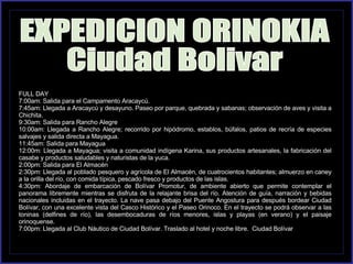 FULL DAY 7:00am: Salida para el Campamento Aracaycú. 7:45am: Llegada a Aracaycú y desayuno. Paseo por parque, quebrada y sabanas; observación de aves y visita a Chichita. 9:30am: Salida para Rancho Alegre 10:00am: Llegada a Rancho Alegre; recorrido por hipódromo, establos, búfalos, patios de recría de especies salvajes y salida directa a Mayagua. 11:45am: Salida para Mayagua 12:00m: Llegada a Mayagua; visita a comunidad indígena Karina, sus productos artesanales, la fabricación del casabe y productos saludables y naturistas de la yuca. 2:00pm: Salida para El Almacén 2:30pm: Llegada al poblado pesquero y agrícola de El Almacén, de cuatrocientos habitantes; almuerzo en caney a la orilla del río, con comida típica, pescado fresco y productos de las islas. 4:30pm: Abordaje de embarcación de Bolívar Promotur, de ambiente abierto que permite contemplar el panorama libremente mientras se disfruta de la relajante brisa del río. Atención de guía, narración y bebidas nacionales incluidas en el trayecto. La nave pasa debajo del Puente Angostura para después bordear Ciudad Bolívar, con una excelente vista del Casco Histórico y el Paseo Orinoco. En el trayecto se podrá observar a las toninas (delfines de río), las desembocaduras de ríos menores, islas y playas (en verano) y el paisaje orinoquense. 7:00pm: Llegada al Club Náutico de Ciudad Bolívar. Traslado al hotel y noche libre.  Ciudad Bolívar EXPEDICION ORINOKIA Ciudad Bolivar 