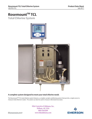 Rosemount TCL Total Chlorine System
LIQ-PDS-TCL
Product Data Sheet
July 2017
RosemountTM
TCL
Total Chlorine System
A complete system designed to meet your total chlorine needs
The RosemountTM TCL total chlorine system features a complete sample conditioning system that permits a single sensor to
measure total chlorine in water. The system can also be used to measure chlorinated sea water.
Hile Controls of Alabama, Inc.
Pelham, AL USA
800.536.0269
www.hilealabama.com
 