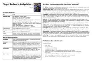 Target Audience Analysis for...
Total Film
Price £3.99
Advertisers (mag) Film Memrobilia - Props, T-shirts,
Film making - Film The Home competition
TV DVDs - Big Bang Theory, Ice Truckers
Film - Mainstream cinema/DVD releases, straight to DVD releases
Videogames - PSP, Starhawk, Lego Batman
Home entertainment - Multi-region DVD, Bose Home Cinema
Gadgets & technology - Canon DSLR Camera, Xperia Smartphone,
1and1 Web Hosting
Other - Kick Energy drink, Freederm Face wash
House ads - for other Future products e.g. TechRadar
Reader Interaction Letters pages, quiz, online forum, twitter
Promotions & Competi-
tions
WHSmiths (Avengers), Cineworld, Competition (1 multiple choice
question) with Olympus camera as prize
Content Reviews, news on upcoming films, features on big new releases,
reviews of DVDs, games, the culture surroung film, industry news
Demographic 15-35 Young professionals/students, or graduates with significant
disposable income and time rich.
Geographic UK central - tries to highlight British film and industry talent
Benefit Likely to mainstream cinema and have the multiplex as a regular
destination disposing of income. Want to know the latest news on
the Hollywood blockbuster and a comprehensive overview of the
hottest new stars and the weeks release - mainstream, cult & indy.
Psychographic Significant amount of free time, avid interest in cinema and
consuming mainstream media with an eye for the cult. May have
aspiration of working in the industry. Movies will be the main
interests in terms of art and culture.
Behaviouristic A strong commitment to the magazine’s voice so might subscribe.
However, could be swayed by the cover of the magazine - the big-
ger, the blockbuster the better. Into US TV series and boxsets. The
cinema expereince rather than download. Like to have knowledge
to share with peers and an opinion on content not seen.
Market Segmentation
Why does the design appeal to the chosen audience?
It’s glossy - the paper stock is typical of mass consumer monthlys, silky to the touch and full colour so the
images are clean and crisp, rich in detail and eye catching.
The choice of film - Total Film is all about the blockbuster films that take up more than one screen in the
multiplex - these will include the large franchises and star vehicles. Here we have the Dark Knight Rises, but
previous covers have included composites of severla films and cover hits for films who’s release date is a long
way in advance. Total Film is not just about the current films but also the biggest films.
Full Bleed - rather than being framed, the cover image is full bleed, dominating the look and tone of the
cover. This adds importance to the main hit - setting the tone for the issue and influences the choice of colour
for the mast head and main strap. The will appeal to the audience idea of the Dark Knight as being and ‘event’
of significance and importance.
Multi-hit - as well as the main cover hit, there are a series of other coverlines that are immediate in their
description but also use reference for the cine-literate. There are references to 9 seperate movies - so it offers
consumers a wide array of content than just Batman.
Cineliteracy - the cover hits are interesting in their use of information For example Confessions of McCo-
naughey expect Total Film reader to know who they refering about without the stars first name. The fact that
Tim Burton is writing they believe is something that should excite - the magazine is speaking in the same way
as film enthuisasts would. It doesn’t dumb the message down.
Complete - the magazine makes a promise to give its reader the ‘complete’ picture. From the title - Total
Film, to the cover lines Essential Batman - Past, Present Future, Ultimate Guide - it’s promising the reader all
the knowledge they need to know to become the informed film fan they believe they are.
Aspirational - the magazine delivers the glamour of the cinema with it’s glossy look, it’s metallic finished to
the Total Film mast head. Not only does it offer a glimpse into the world of movies but provides guidance in the
how the industry works with the How To get Your Movie Made feature. This is a promise of value for the reader.
Authority - the splash at the top right declare that Total Film has the World’s Best Reviews - an unprovable
claim but one that attracts readers that are looking for real opinion rather than rewritten press releases.
Product Analysis
Profile from the Adindex.com
 