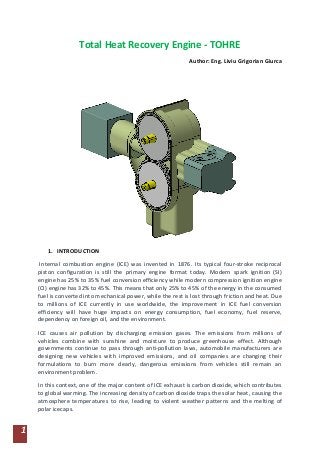 1
Total Heat Recovery Engine - TOHRE
Author: Eng. Liviu Grigorian Giurca
1. INTRODUCTION
Internal combustion engine (ICE) was invented in 1876. Its typical four-stroke reciprocal
piston configuration is still the primary engine format today. Modern spark ignition (SI)
engine has 25% to 35% fuel conversion efficiency while modern compression ignition engine
(CI) engine has 32% to 45%. This means that only 25% to 45% of the energy in the consumed
fuel is converted into mechanical power, while the rest is lost through friction and heat. Due
to millions of ICE currently in use worldwide, the improvement in ICE fuel conversion
efficiency will have huge impacts on energy consumption, fuel economy, fuel reserve,
dependency on foreign oil, and the environment.
ICE causes air pollution by discharging emission gases. The emissions from millions of
vehicles combine with sunshine and moisture to produce greenhouse effect. Although
governments continue to pass through anti-pollution laws, automobile manufacturers are
designing new vehicles with improved emissions, and oil companies are changing their
formulations to burn more clearly, dangerous emissions from vehicles still remain an
environment problem.
In this context, one of the major content of ICE exhaust is carbon dioxide, which contributes
to global warming. The increasing density of carbon dioxide traps the solar heat, causing the
atmosphere temperatures to rise, leading to violent weather patterns and the melting of
polar icecaps.
 