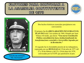 SEGUNDA FASE
GOLPE DE ESTADO
“EL TACNAZO”.
Dos hechos históricos esenciales precipitaron esta
convocatoria:
El primero fue LA DECLARACIÓN INCLUIDA EN EL
PLAN INCA del 3 de octubre de 1968, firmado por Juan
Velasco Alvarado, que decía: “Una nueva Constitución
Política consolidará las leyes, institucionalizando las
transformaciones esenciales e irreversibles logradas por
la Revolución.”
El segundo fue la formidable presión de los trabajadores,
expresada con sus HUELGAS del 19 de julio de 1977, del
27 y 28 de febrero y del 23 y 24 de mayo de 1978,
convocadas por la CGTP, que paralizaron al país.
 
