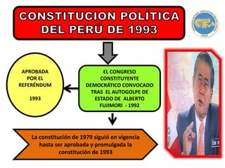 EL CONGRESO
CONSTITUYENTE
DEMOCRÁTICO CONVOCADO
TRAS EL AUTOGOLPE DE
ESTADO DE ALBERTO
FUJIMORI - 1992
Redactada por
APROBADA
POR EL
REFERÉNDUM
1993
La constitución de 1979 siguió en vigencia
hasta ser aprobada y promulgada la
constitución de 1993
 