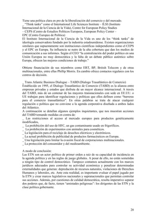 Tiene una política clara en pro de la liberalización del comercio y del mercado.
_ “Think tanks” como el International Life Sciences Institute – ILSI (Instituto
Internacional de la Ciencia de la Vida), Centre for European Policy Studies
– CEPS (Centro de Estudios Políticos Europeos, European Policy Center –
EPC (Centro Europeo de Política)
El Instituto Internacional de la Ciencia de la Vida es uno de los “think tanks” de
ideología conservadora fundado por la industria estadounidense. Existen organizaciones
similares que supuestamente son instituciones científicas independientes como el CEPS
y el EPC en Europa. Su influencia se nutre de la alta cobertura que dan los medios de
comunicación a sus informes. Según el CEO “la centralización del poder político en una
Unión Europea no muy democrática y la falta de un debate público auténtico sobre
Europa, ofrecen las mejores condiciones de trabajo.”

Obtiene financiación de sus miembros como ERT, BP, British Telecom y de otras
multinacionales, entre ellas Phillip Morris. En cambio ofrece contactos regulares con los
centros de decisión.

_ Trans Atlantic Business Dialogue – TABD (Dialogo Trasatlántico de Comercio)
Establecido en 1995, el Dialogo Trasatlántico de Comercio (TABD) es la alianza entre
empresas privadas y estados que disfruta de un mayor alcance internacional. A través
del TABD, más de un centenar de las mayores transnacionales con sede en EE.UU. o
UE trabajan para identificar regulaciones y políticas que ellos definen como “barreras
para el comercio transatlántico”. En otras palabras se trata de atacar cualquier
regulación o política que no conviene a la agenda corporativa diseñada a ambos lados
del Atlántico.
A continuación se detallan algunos ejemplos inquietantes, que nos muestran acciones
del TABD tomando medidas en contra de:
_ Las restricciones al acceso al mercado europeo para productos genéticamente
modificados,
_ La prohibición del uso de HFC, un gas contaminante usado en frigoríficos.
_ La prohibición de experimentos con animales para cosméticos.
_ La legislación para el reciclaje de desechos eléctricos y electrónicos.
_ La actual prohibición de publicidad de productos farmacéuticos en Europa.
_ Una legislación para limitar la evasión fiscal de corporaciones multinacionales.
_ La protección del consumidor y del medioambiente.

A modo de conclusión:
Las ETN son un actor político de primer orden a raíz de su capacidad de incidencia en
la agenda política y en las reglas de juego globales. A pesar de ello, no están sometidas
a ningún tipo de control democrático. Tampoco contamos actualmente con los marcos
jurídicos adecuados para controlar su actividad económica y penalizar determinadas
externalidades que generan: depredación de recursos naturales, violaciones de Derechos
Humanos y laborales, etc. Ante esta realidad, es importante evaluar el papel jugado por
la ETN y crear marcos legislativos nacionales y supranacionales que permitan controlar
sus acciones. Además, por cuestiones de calidad democrática, resulta imperativo separar
dos poderes que, de facto, tienen “amistades peligrosas”: los dirigentes de las ETN y la
clase política gobernante.




                                                                                      28
 
