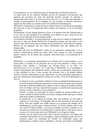 Como podemos ver, las condiciones para ser franquiciado son bastante selectivas.
La mayor parte de los contratos firmados son los de Franquicia Convencional, que
suponen una inversión por parte del particular bastante elevada. El aspirante a
franquiciado debe asistir a un curso que dura entre los 6 y 12 meses para aprender e
integrar el funcionamiento de la compañía. En este cursillos se incluyen seminarios,
algunos de ellos deben ser cursados en la Universidad de la Hamburguesa.
McDonald´s Corporation es quien decide en última instancia la localización geográfica
del local, por lo que el franquiciado debe cumplir otro requisito, el de la movilidad
geográfica.
Normalmente, no hay ninguna persona a la que se le permita tener dos franquiciados a
la vez. Esta es una estrategia de la compañía, cuyo objetivo es que a cada uno de los
locales les sea dedicado el mayor tiempo posible.
Los productos ofrecidos y su comercialización es algo que no compete al franquiciado,
sino que es algo que decide McDonald´s Corporation aunque, por otra parte, se les
anima a idear innovaciones para el aumento de sus beneficios y los de toda la compañía.
Muchos de los productos que hoy ofrece McDonald´s han sido ideados por sus
franquiciados.
Gran parte del éxito de McDonald´s radica en sus numerosos franquiciados y en el
control y planificación central que ejerce sobre ellos, aunque les cede un pequeño
espacio creativo, de tal manera que cualquier innovación pasa a ser propiedad de la
compañía.

McDonald´s es el principal representante de la industria de la comida rápida, y es en
cierto modo, el creador de los principios por los que esta industria se mueve. Estos
principios están tratados y explicados por George Ritzer en su libro “La
McDonalización de la sociedad”, en el que trata a McDonald´s es el paradigma y
máximo representante del capitalismo actual y afirma que sus principios organizativos
se han extendido no solo a otros sectores del mercado, sino a los propios hábitos
sociales. Nosotros explicaremos lo que según Ritzer son estos principios organizativos,
para más información recomendamos la lectura de su libro. El éxito de McDonald´s se
basa en:
    - La eficacia: lo que se pretende es fabricar la mayor cantidad de hamburguesas en
        el menor tiempo posible para alimentar al mayor número de gente que se pueda.
        Para ello el modo de producción es idéntico al de la cadena de montaje de Henry
        Ford. El trabajo está muy especializado (aunque la cualificación necesaria para
        llevarlo a cabo es mínima) y es muy repetitivo.
    - Cálculo: se ofrece al consumidor la mayor cantidad de comida posible por la
        menor cantidad de dinero posible en el menor tiempo posible para que el cliente
        tarde poco tiempo en alimentarse.
    - La predicción: en la cadena de montaje todo está predicho, no hay lugar a
        sorpresas ni cosas nuevas. El trabajador sabe en todo momento lo que tiene que
        hacer, tiene que cumplir una simple función en el proceso del montaje de la
        hamburguesa y no hay lugar a improvisaciones. El cliente también sabe lo que
        va a ocurrir. Él pide un plato y ya conoce la cantidad y el sabor y además si va a
        otro país, por remoto que sea, puede pedir ese mismo plato y sabe que lo que va
        a comer es lo mismo que come en el McDonald´s de su lugar de origen.
    - Control: hay un control total sobre todo el proceso productivo. El trabajo está
        controlado férreamente por los encargados, ningún trabajador puede salir de su
        mecánico papel. Las cantidades de comida son controladas puesto que
        hamburguesas y patatas vienen congeladas y solo hay que instruir al trabajador


                                                                                       42
 