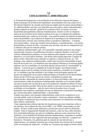 VI
                   CONCLUSIONES Y APRENDIZAJES

1. El desarrollo desigual que se ha producido en las diferentes regiones del planeta
desde el principio de la historia del capitalismo, acrecentándose aun más a partir de la
Revolución Industrial, ha causado una brecha tan amplia entre los países desarrollados y
los subdesarrollados, que hace casi imposible que estos países, menos industrializados,
pueden competir en mercado global de la economía actual. Los países ricos han
desarrollado principalmente empresas manufactureras, muchos es ellos no disponen
dentro de sus territorios de las materias primas de las que se componen los productos
manufacturados que venden en el mercado, estas materias primas las obtienen de países
menos desarrollados, cuya industria no dispone de la tecnología ni las infraestructuras
necesarias para convertir estas materias primas en productos elaborados. A menudo,
estos países pobres, tienen que comprar estos productos, a manufacturados, a los países
desarrollados al carecer de ellos, a un precio muy elevado, aun más en comparación con
lo obtienen ellos por las materias primas.
Las empresas multinacionales, que en la actualidad pretenden proyectar una imagen
internacional, cercanas a las poblaciones de países y regiones distintos, en diversas
culturas; habitualmente podemos ver estas empresas patrocinando eventos, por ejemplo
deportivos, en varios países distintos, una misma marca puede patrocinar a equipos de
países rivales. Patrocinan actos culturales en regiones y culturas diversas, etc. Sin
embargo, estas empresas multinacionales, suelen tener una única nacionalidad, la gran
mayoría de un país rico. Los beneficios que esta empresa obtienen en el mercado global,
regresan, casi en su totalidad, a la economía del país del que tiene la “nacionalidad” la
empresa. A pesar de que en campañas de lavado de imagen las multinacionales
abracen causas como la ecología, la lucha contra la pobreza y el hambre en el mundo,
etc. La realidad es que han sustituido a los Estados como principales agentes del
proceso de explotación de los países subdesarrollados en beneficio de los desarrollados.
Ahora son las ETN las que ejercen de colonos, instalándose en países más
desfavorecidos, obteniendo las materias primas y la fuerza de trabajo a bajo coste, para
posteriormente vender los productos manufacturados obtenidos en el mercado global,
aun precio mucho más elevado de lo que costo producirlo, tratando de obtener el mayor
margen de beneficio posible. Parte de este capital se reinvierte en nuevas empresas, en
tecnología, en investigación… pero de nuevo será en los países ricos a los que
pertenecen estas empresas, aumentado aun mas las diferencias en desarrollo tecnológico
que existen entre países subdesarrollados y desarrollados.
Cuando estos países, más atrasados industrialmente, tratan de ser competitivos en el
mercado global, como los llamados “países emergentes”, tienen que adoptar medidas
para mejorar su producción que en muchos casos amenazan las condiciones de trabajo:
bajos salarios, explotación…
 Estas organizaciones utilizan todo tipo de mecanismos para crear situaciones afines a
sus intereses, una evidencia de ello, son la OMC, o las TRIPS, mencionados en teste
trabajo. Se hace visible la gran influencia y presión que ejercen sobre los diferentes
Estados. Tanto la Organización Mundial del comercio, como las leyes sobre derechos
de la propiedad intelectual, que ante los ciudadanos aparecen como creaciones de los
gobiernos, con la finalidad de defender desechos fundamentales, responden en realidad,
a las articulaciones de estas organizaciones para proteger sus intereses y asegurar sus
beneficios. Presionan a los gobiernos para la creación de este tipo de leyes y
organizaciones, sin embargo la presión que se hace desde otros sectores de la sociedad,
como en conceptos de educación, vivienda, etc. No parece que tengan el mismo efecto.


                                                                                      47
 