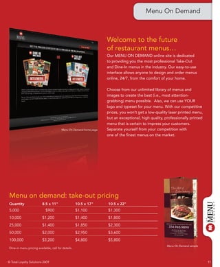 Menu On Demand



                                                                    Welcome to the future
                                                                    of restaurant menus…
                                                                    Our MENU ON DEMAND online site is dedicated
                                                                    to providing you the most professional Take-Out
                                                                    and Dine-In menus in the industry. Our easy-to-use
                                                                    interface allows anyone to design and order menus
                                                                    online, 24/7, from the comfort of your home.

                                                                    Choose from our unlimited library of menus and
                                                                    images to create the best (i.e., most attention-
                                                                    grabbing) menu possible. Also, we can use YOUR
                                                                    logo and typeset for your menu. With our competitive
                                                                    prices, you won’t get a low-quality laser printed menu,
                                                                    but an exceptional, high quality, professionally printed
                                                                    menu that is certain to impress your customers.
                                         Menu On Demand home page   Separate yourself from your competition with
                                                                    one of the finest menus on the market.




 Menu on demand: take-out pricing
 Quantity                 8.5 x 11"                  10.5 x 17"     10.5 x 22"
 5,000                       $900                    $1,100         $1,300
 10,000                   $1,200                     $1,400         $1,800
 25,000                   $1,400                     $1,850         $2,300
 50,000                   $2,000                     $2,950         $3,600
 100,000                  $3,200                     $4,800         $5,800
                                                                                                       Menu On Demand sample
 Dine-in menu pricing available, call for details.



© Total Loyalty Solutions 2009                                                                                                 11
 