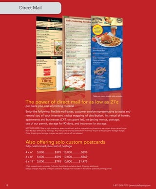 Direct Mail




                                                                                        Take-out menu postal side samples


        The power of direct mail for as low as 27¢
        per piece plus cost of printing material

        Enjoy the following: flexible mail dates, customer service representative to assist and
        remind you of your inventory, radius mapping of distribution, list rental of homes,
        apartments and businesses (CRT. occupant list), ink-jetting menus, postage,
        use of our permit, storage for 90 days, and insurance for storage.
        NOT INCLUDED: Due to high insurance, space rental cost, and an overwhelming inventory, we cannot store menus longer
        than 90 days without any mailings. Any menus that are requested from inventory require a shipping and storage charge.
        Once shipping and storage charges are paid, menus will be released.




        Also offering solo custom postcards
        fully customized plus cost of postage

        4 x 6"       5,000..............$395 10,000............$595
        6 x 8"       5,000..............$595 10,000............$969
        6 x 11" 5,000..............$795 10,000.........$1,475
        12 pt. coated stock, one side. Full-color front/black and white back. Shipping additional.
        Design charges regularly $195 per postcard. Postage not included in the above postcard printing prices.




12                                                                                                                1-877-509-7070 | www.totalloyalty.com
 
