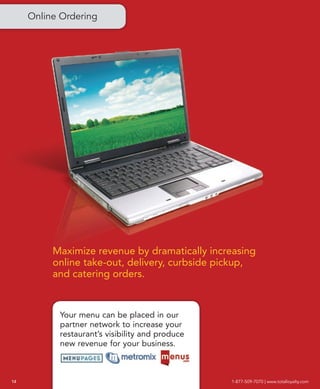Online Ordering




          Maximize revenue by dramatically increasing
          online take-out, delivery, curbside pickup,
          and catering orders.


           Your menu can be placed in our
           partner network to increase your
           restaurant’s visibility and produce
           new revenue for your business.



14                                               1-877-509-7070 | www.totalloyalty.com
 
